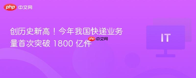 创历史新高!今年我国快递业务量首次突破 1800 亿件