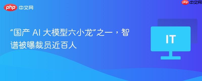 “国产 ai 大模型六小龙”之一，智谱被曝裁员近百人