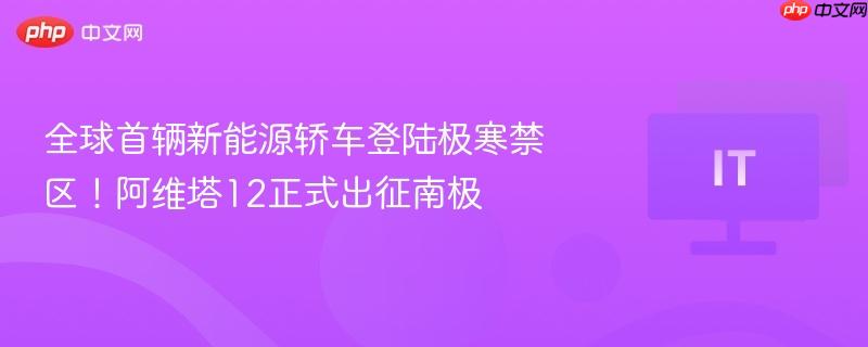 全球首辆新能源轿车登陆极寒禁区!阿维塔12正式出征南极