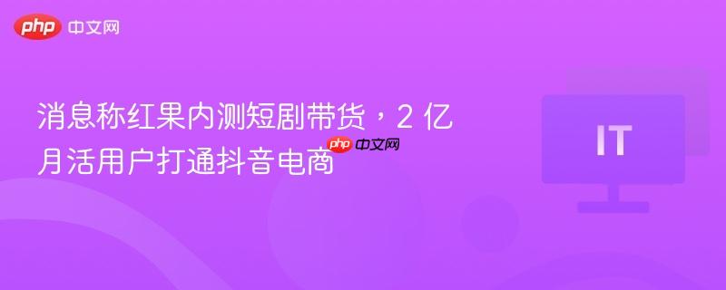 消息称红果内测短剧带货，2 亿月活用户打通抖音电商