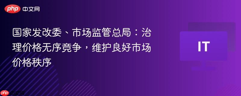 国家发改委、市场监管总局：治理价格无序竞争，维护良好市场价格秩序