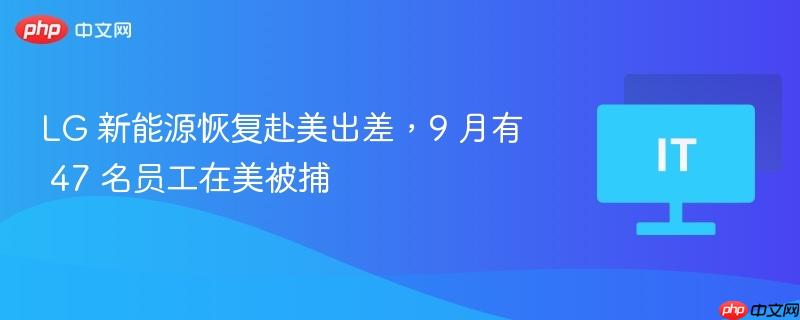 LG 新能源恢复赴美出差，9 月有 47 名员工在美被捕