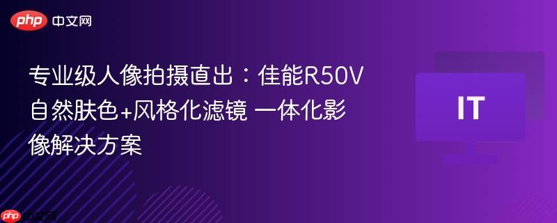 专业级人像拍摄直出：佳能R50V自然肤色+风格化滤镜 一体化影像解决方案