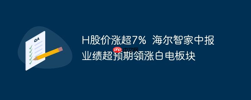 H股价涨超7%  海尔智家中报业绩超预期领涨白电板块