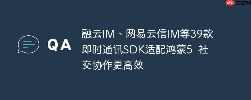 融云IM、网易云信IM等39款即时通讯SDK适配鸿蒙5  社交协作更高效