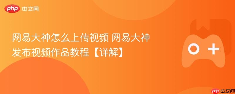 网易大神怎么上传视频 网易大神发布视频作品教程【详解】