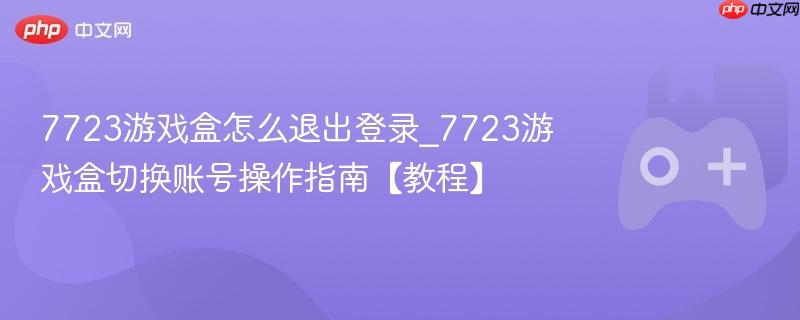 7723游戏盒怎么退出登录_7723游戏盒切换账号操作指南【教程】