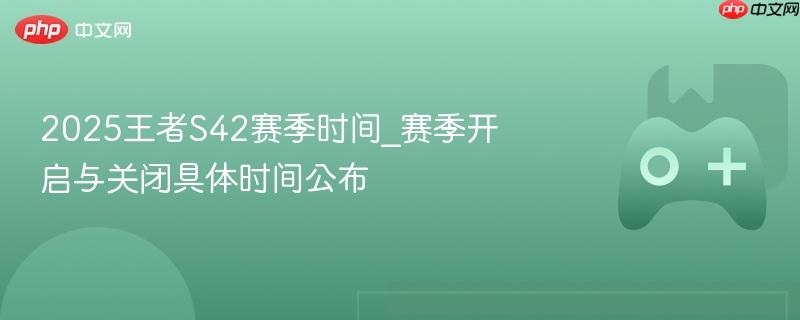 2025王者S42赛季时间_赛季开启与关闭具体时间公布